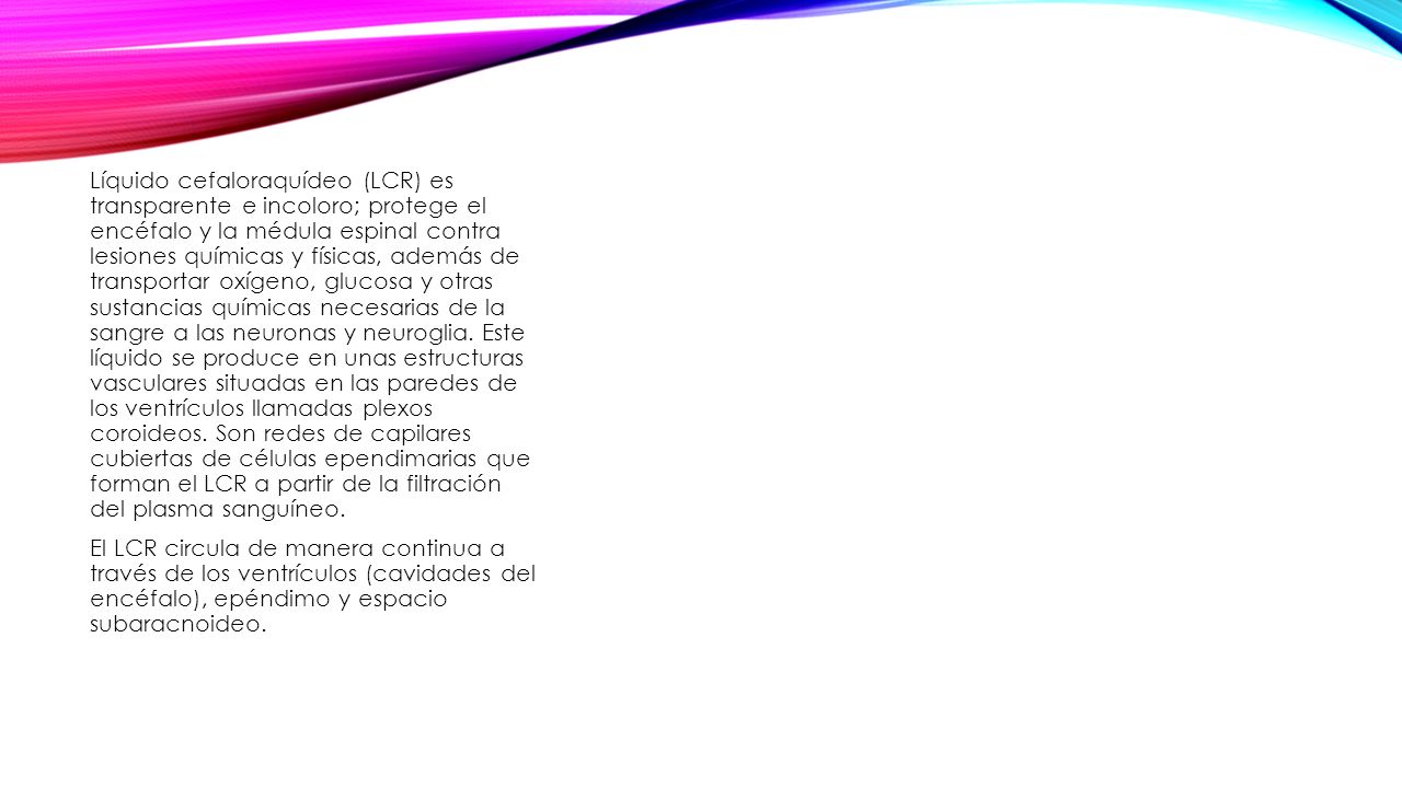 Líquido cefaloraquídeo (LCR) es transparente e incoloro; protege el encéfalo y la médula espinal contra lesiones químicas y físicas, además de transportar oxígeno, glucosa y otras sustancias químicas necesarias de la sangre a las neuronas y neuroglia. Este líquido se produce en unas estructuras vasculares situadas en las paredes de los ventrículos llamadas plexos coroideos. Son redes de capilares cubiertas de células ependimarias que forman el LCR a partir de la filtración del plasma sanguíneo.