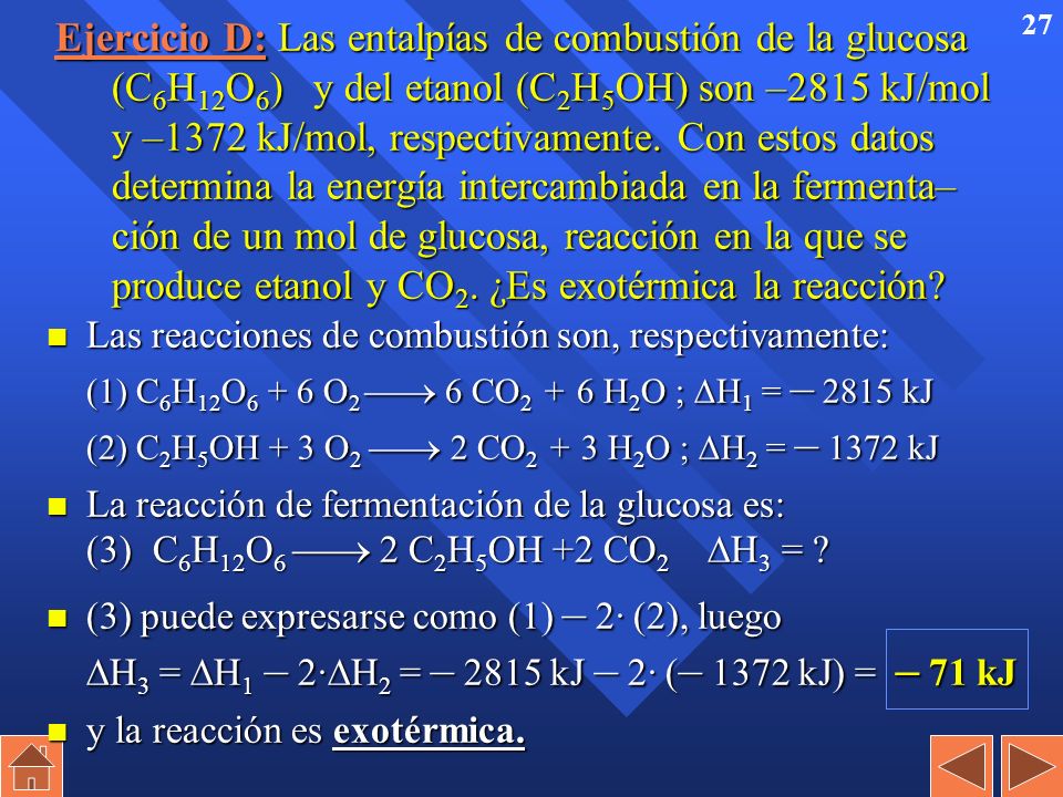Ejercicio D: Las entalpías de combustión de la glucosa (C6H12O6) y del etanol (C2H5OH) son –2815 kJ/mol y –1372 kJ/mol, respectivamente. Con estos datos determina la energía intercambiada en la fermenta– ción de un mol de glucosa, reacción en la que se produce etanol y CO2. ¿Es exotérmica la reacción