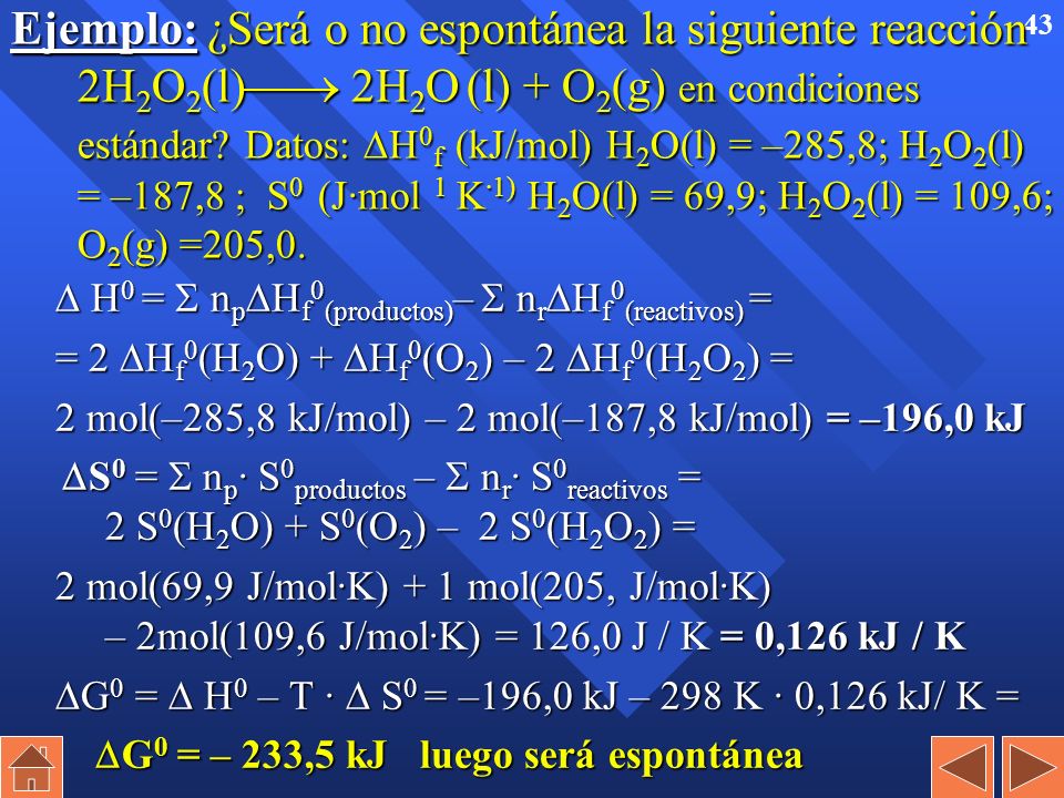 Ejemplo: ¿Será o no espontánea la siguiente reacción 2H2O2(l) 2H2O (l) + O2(g) en condiciones estándar Datos: H0f (kJ/mol) H2O(l) = –285,8; H2O2(l) = –187,8 ; S0 (J·mol 1 K·1) H2O(l) = 69,9; H2O2(l) = 109,6; O2(g) =205,0.