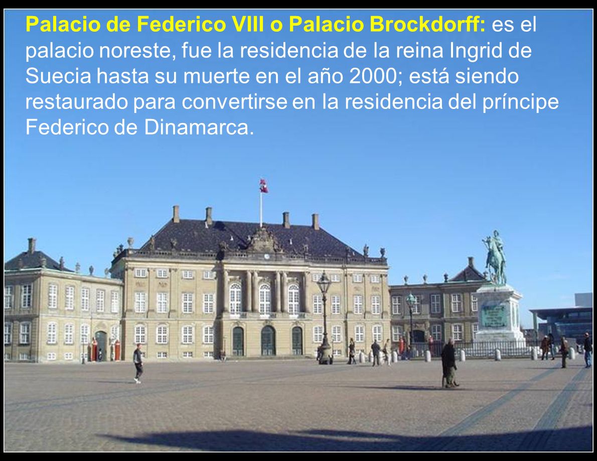 Palacio de Federico VIII o Palacio Brockdorff: es el palacio noreste, fue la residencia de la reina Ingrid de Suecia hasta su muerte en el año 2000; está siendo restaurado para convertirse en la residencia del príncipe Federico de Dinamarca.