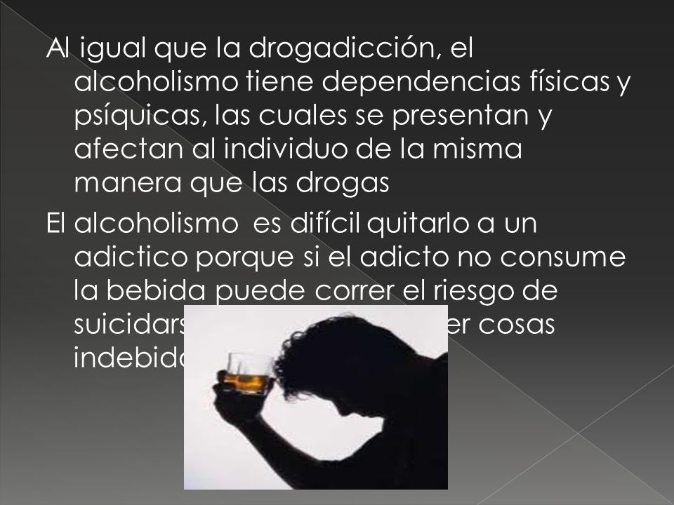 Al igual que la drogadicción, el alcoholismo tiene dependencias físicas y psíquicas, las cuales se presentan y afectan al individuo de la misma manera que las drogas El alcoholismo es difícil quitarlo a un adictico porque si el adicto no consume la bebida puede correr el riesgo de suicidarse , alterarse o hacer cosas indebidas.