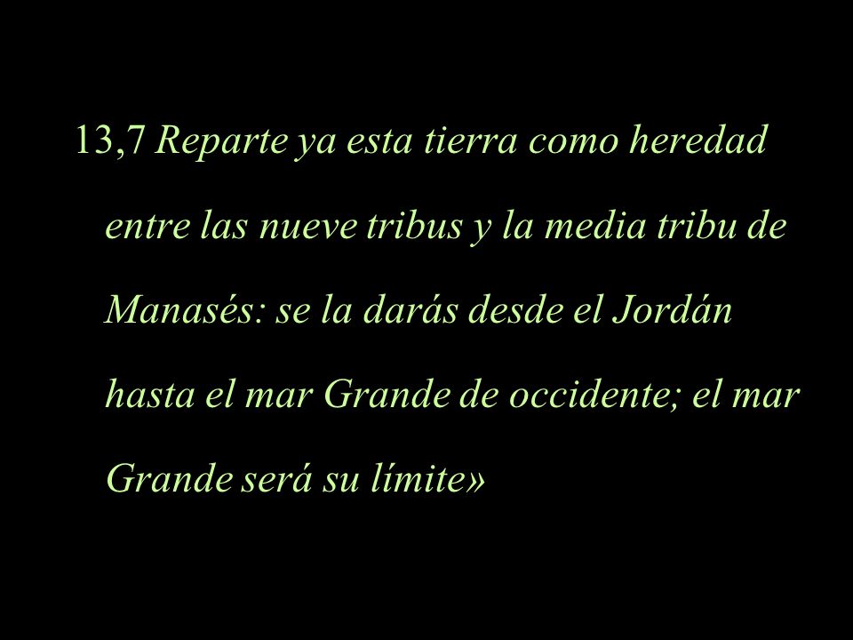 13,7 Reparte ya esta tierra como heredad entre las nueve tribus y la media tribu de Manasés: se la darás desde el Jordán hasta el mar Grande de occidente; el mar Grande será su límite»