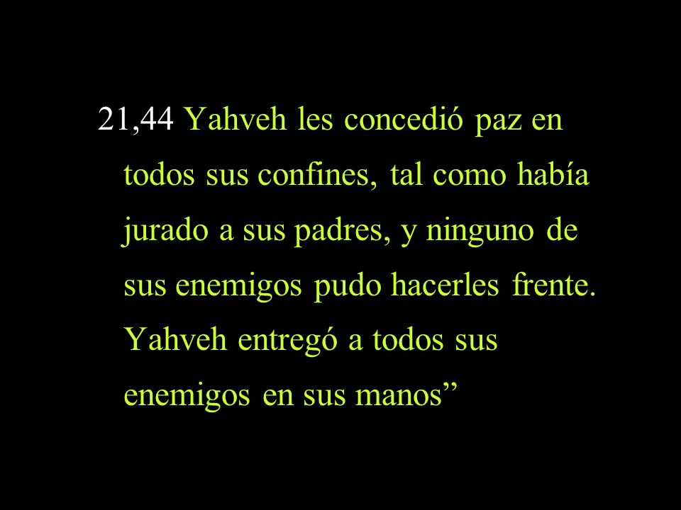 21,44 Yahveh les concedió paz en todos sus confines, tal como había jurado a sus padres, y ninguno de sus enemigos pudo hacerles frente.