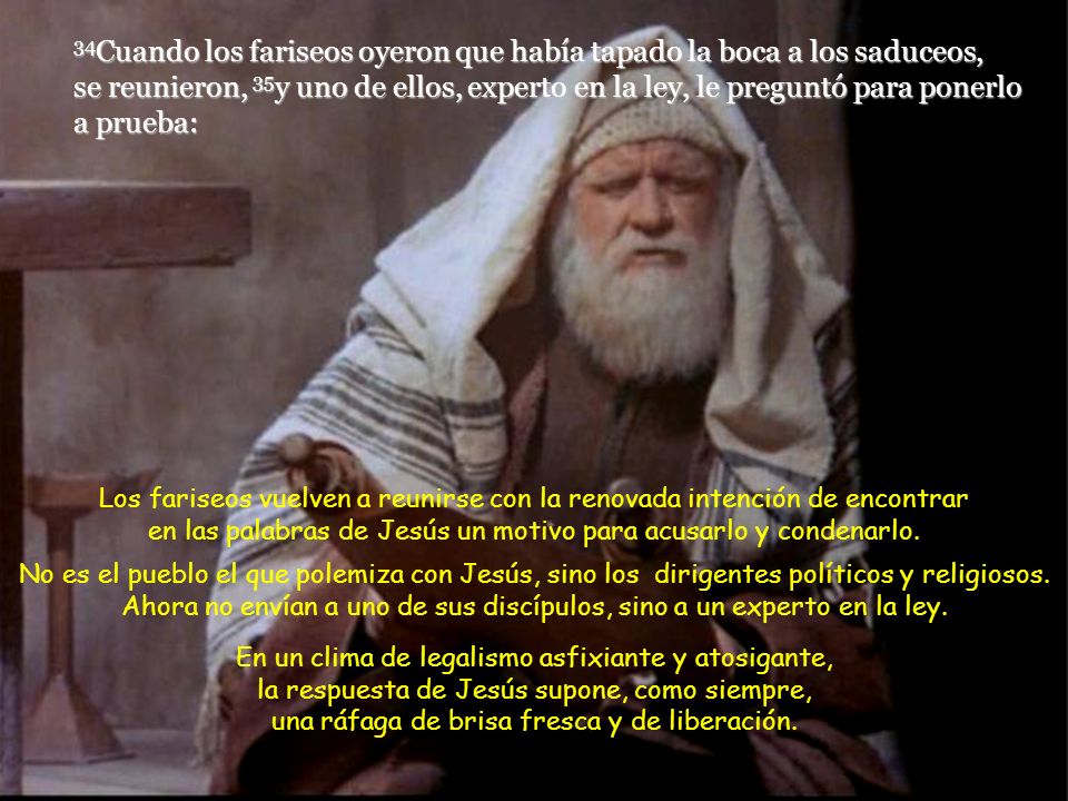 34Cuando los fariseos oyeron que había tapado la boca a los saduceos, se reunieron, 35y uno de ellos, experto en la ley, le preguntó para ponerlo a prueba: