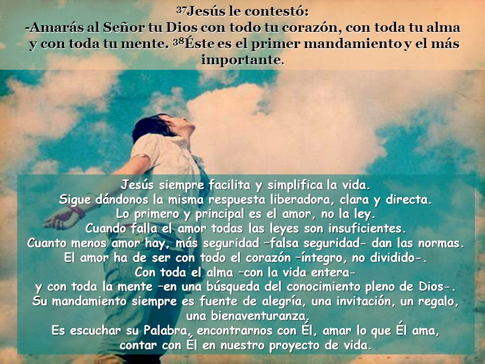 37Jesús le contestó: -Amarás al Señor tu Dios con todo tu corazón, con toda tu alma y con toda tu mente. 38Éste es el primer mandamiento y el más importante.