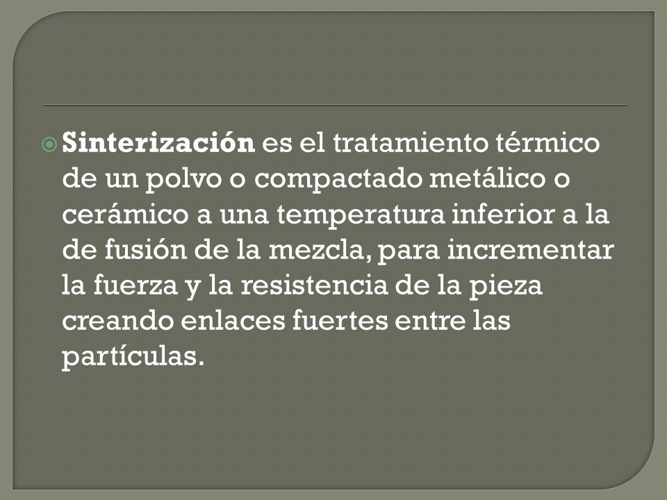 Sinterización es el tratamiento térmico de un polvo o compactado metálico o cerámico a una temperatura inferior a la de fusión de la mezcla, para incrementar la fuerza y la resistencia de la pieza creando enlaces fuertes entre las partículas.