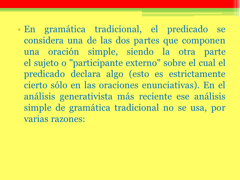 En gramática tradicional, el predicado se considera una de las dos partes que componen una oración simple, siendo la otra parte el sujeto o participante externo sobre el cual el predicado declara algo (esto es estrictamente cierto sólo en las oraciones enunciativas). En el análisis generativista más reciente ese análisis simple de gramática tradicional no se usa, por varias razones: