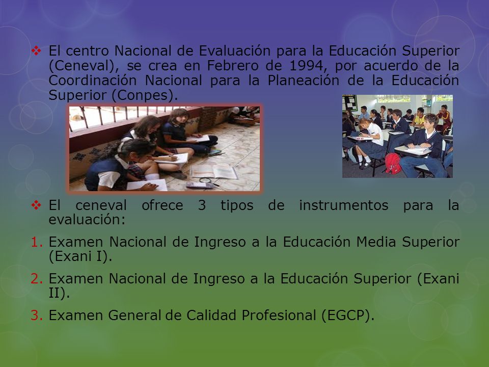 El centro Nacional de Evaluación para la Educación Superior (Ceneval), se crea en Febrero de 1994, por acuerdo de la Coordinación Nacional para la Planeación de la Educación Superior (Conpes).