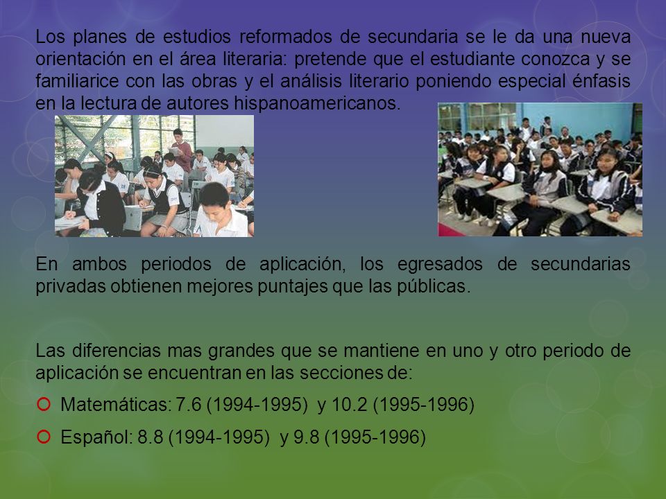 Los planes de estudios reformados de secundaria se le da una nueva orientación en el área literaria: pretende que el estudiante conozca y se familiarice con las obras y el análisis literario poniendo especial énfasis en la lectura de autores hispanoamericanos.