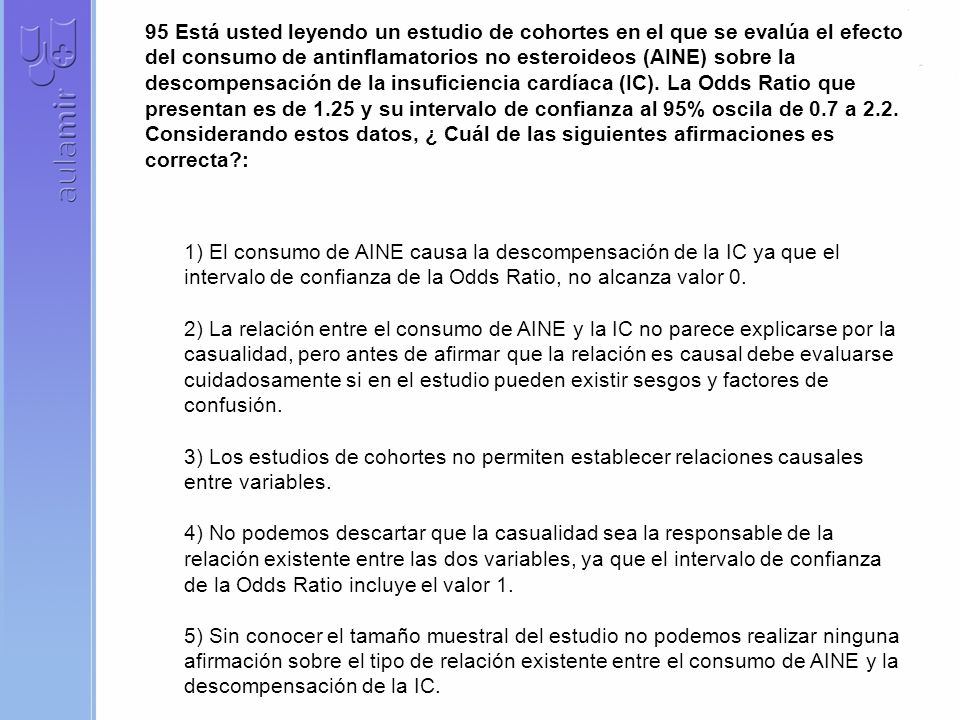 95 Está usted leyendo un estudio de cohortes en el que se evalúa el efecto del consumo de antinflamatorios no esteroideos (AINE) sobre la descompensación de la insuficiencia cardíaca (IC). La Odds Ratio que presentan es de 1.25 y su intervalo de confianza al 95% oscila de 0.7 a 2.2. Considerando estos datos, ¿ Cuál de las siguientes afirmaciones es correcta :