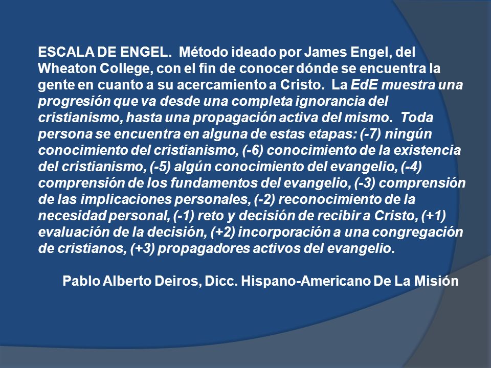 ESCALA DE ENGEL. Método ideado por James Engel, del Wheaton College, con el fin de conocer dónde se encuentra la gente en cuanto a su acercamiento a Cristo. La EdE muestra una progresión que va desde una completa ignorancia del cristianismo, hasta una propagación activa del mismo. Toda persona se encuentra en alguna de estas etapas: (-7) ningún conocimiento del cristianismo, (-6) conocimiento de la existencia del cristianismo, (-5) algún conocimiento del evangelio, (-4) comprensión de los fundamentos del evangelio, (-3) comprensión de las implicaciones personales, (-2) reconocimiento de la necesidad personal, (-1) reto y decisión de recibir a Cristo, (+1) evaluación de la decisión, (+2) incorporación a una congregación de cristianos, (+3) propagadores activos del evangelio.
