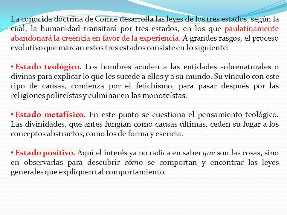La conocida doctrina de Comte desarrolla las leyes de los tres estados, según la cual, la humanidad transitará por tres estados, en los que paulatinamente abandonará la creencia en favor de la experiencia. A grandes rasgos, el proceso evolutivo que marcan estos tres estados consiste en lo siguiente: