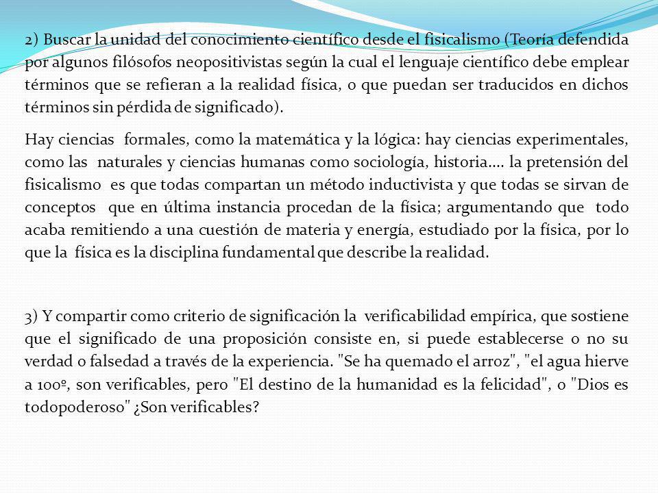 2) Buscar la unidad del conocimiento científico desde el fisicalismo (Teoría defendida por algunos filósofos neopositivistas según la cual el lenguaje científico debe emplear términos que se refieran a la realidad física, o que puedan ser traducidos en dichos términos sin pérdida de significado).