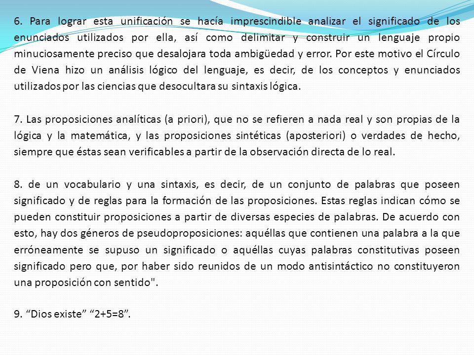 6. Para lograr esta unificación se hacía imprescindible analizar el significado de los enunciados utilizados por ella, así como delimitar y construir un lenguaje propio minuciosamente preciso que desalojara toda ambigüedad y error. Por este motivo el Círculo de Viena hizo un análisis lógico del lenguaje, es decir, de los conceptos y enunciados utilizados por las ciencias que desocultara su sintaxis lógica.