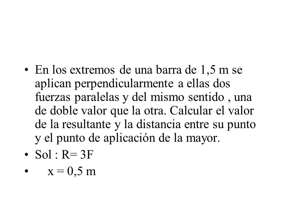 En los extremos de una barra de 1,5 m se aplican perpendicularmente a ellas dos fuerzas paralelas y del mismo sentido , una de doble valor que la otra. Calcular el valor de la resultante y la distancia entre su punto y el punto de aplicación de la mayor.