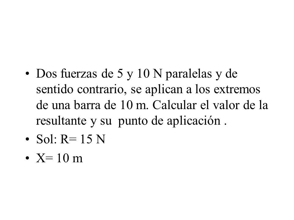 Dos fuerzas de 5 y 10 N paralelas y de sentido contrario, se aplican a los extremos de una barra de 10 m. Calcular el valor de la resultante y su punto de aplicación .