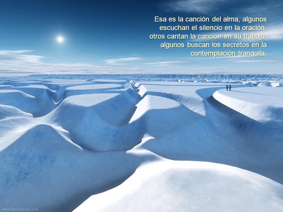 Esa es la canción del alma, algunos escuchan el silencio en la oración, otros cantan la canción en su trabajo, algunos buscan los secretos en la contemplación tranquila.