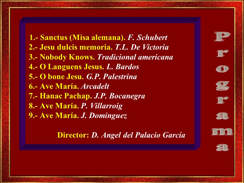 1.- Sanctus (Misa alemana). F. Schubert 2.- Jesu dulcis memoria. T.L. De Victoria 3.- Nobody Knows. Tradicional americana 4.- O Languens Jesus. L. Bardos 5.- O bone Jesu. G.P. Palestrina 6.- Ave María. Arcadelt 7.- Hanac Pachap. J.P. Bocanegra 8.- Ave María. P. Villarroig 9.- Ave María. J. Dominguez Director: D. Angel del Palacio García
