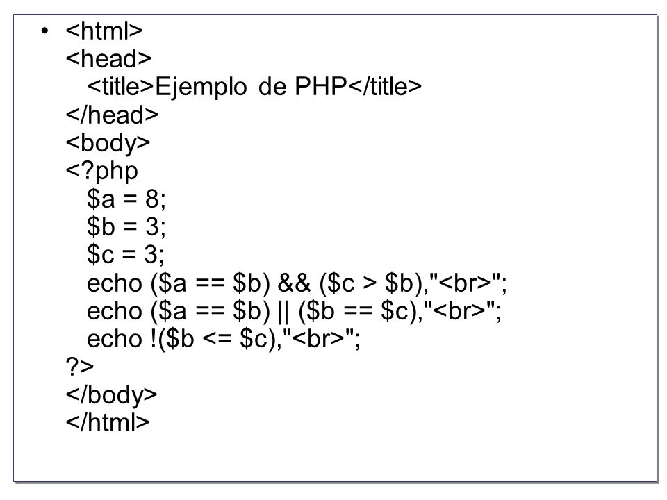 <html> <head> <title>Ejemplo de PHP</title> </head> <body> < php $a = 8; $b = 3; $c = 3; echo ($a == $b) && ($c > $b), <br> ; echo ($a == $b) || ($b == $c), <br> ; echo !($b <= $c), <br> ; > </body> </html>