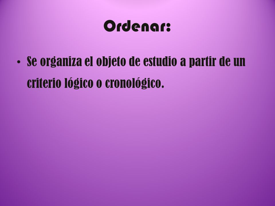 Ordenar: Se organiza el objeto de estudio a partir de un criterio lógico o cronológico.