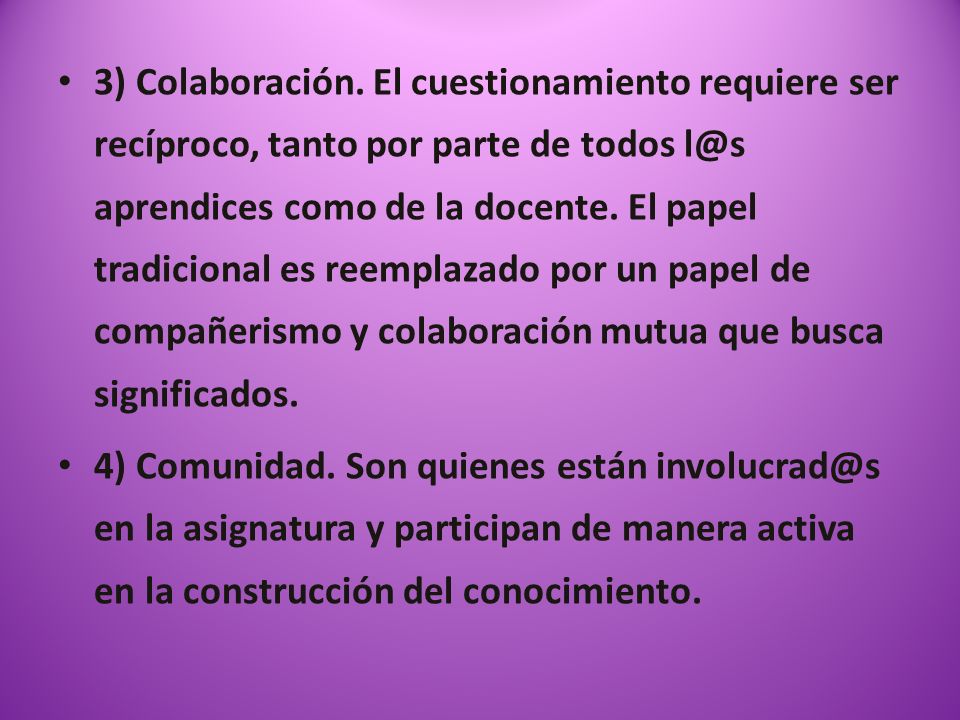 3) Colaboración. El cuestionamiento requiere ser recíproco, tanto por parte de todos aprendices como de la docente. El papel tradicional es reemplazado por un papel de compañerismo y colaboración mutua que busca significados.