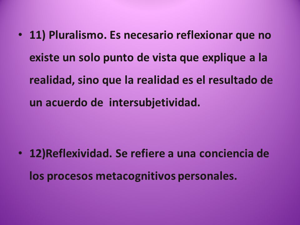 11) Pluralismo. Es necesario reflexionar que no existe un solo punto de vista que explique a la realidad, sino que la realidad es el resultado de un acuerdo de intersubjetividad.