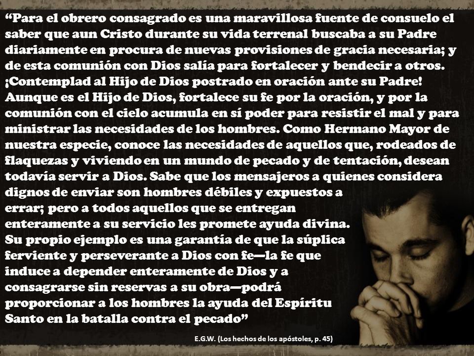 Para el obrero consagrado es una maravillosa fuente de consuelo el saber que aun Cristo durante su vida terrenal buscaba a su Padre diariamente en procura de nuevas provisiones de gracia necesaria; y de esta comunión con Dios salía para fortalecer y bendecir a otros. ¡Contemplad al Hijo de Dios postrado en oración ante su Padre! Aunque es el Hijo de Dios, fortalece su fe por la oración, y por la comunión con el cielo acumula en sí poder para resistir el mal y para ministrar las necesidades de los hombres. Como Hermano Mayor de nuestra especie, conoce las necesidades de aquellos que, rodeados de flaquezas y viviendo en un mundo de pecado y de tentación, desean todavía servir a Dios. Sabe que los mensajeros a quienes considera dignos de enviar son hombres débiles y expuestos a errar; pero a todos aquellos que se entregan enteramente a su servicio les promete ayuda divina. Su propio ejemplo es una garantía de que la súplica ferviente y perseverante a Dios con fe—la fe que induce a depender enteramente de Dios y a consagrarse sin reservas a su obra—podrá proporcionar a los hombres la ayuda del Espíritu Santo en la batalla contra el pecado