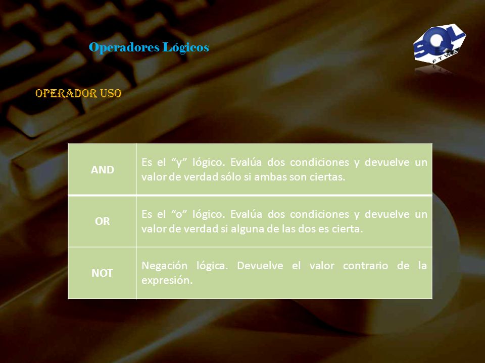 Operadores Lógicos Operador uso. AND. Es el y lógico. Evalúa dos condiciones y devuelve un valor de verdad sólo si ambas son ciertas.