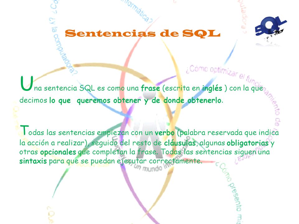Sentencias de SQL Una sentencia SQL es como una frase (escrita en inglés ) con la que decimos lo que queremos obtener y de donde obtenerlo.