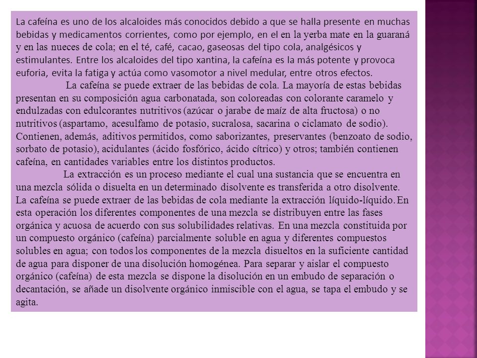 La cafeína es uno de los alcaloides más conocidos debido a que se halla presente en muchas bebidas y medicamentos corrientes, como por ejemplo, en el en la yerba mate en la guaraná y en las nueces de cola; en el té, café, cacao, gaseosas del tipo cola, analgésicos y estimulantes. Entre los alcaloides del tipo xantina, la cafeína es la más potente y provoca euforia, evita la fatiga y actúa como vasomotor a nivel medular, entre otros efectos.