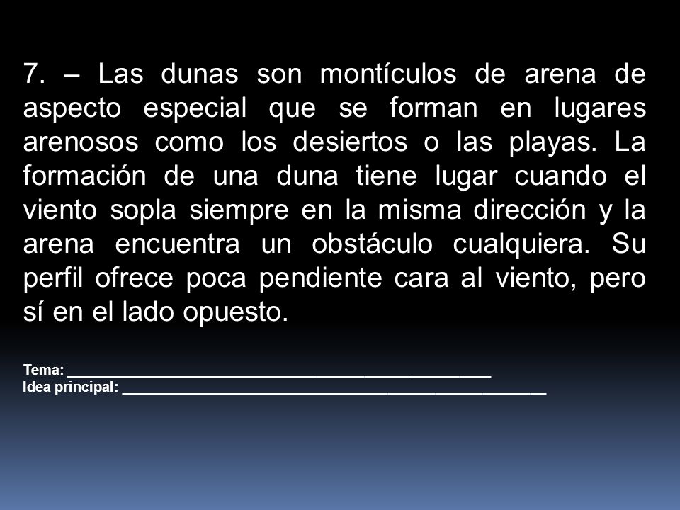7. – Las dunas son montículos de arena de aspecto especial que se forman en lugares arenosos como los desiertos o las playas. La formación de una duna tiene lugar cuando el viento sopla siempre en la misma dirección y la arena encuentra un obstáculo cualquiera. Su perfil ofrece poca pendiente cara al viento, pero sí en el lado opuesto.
