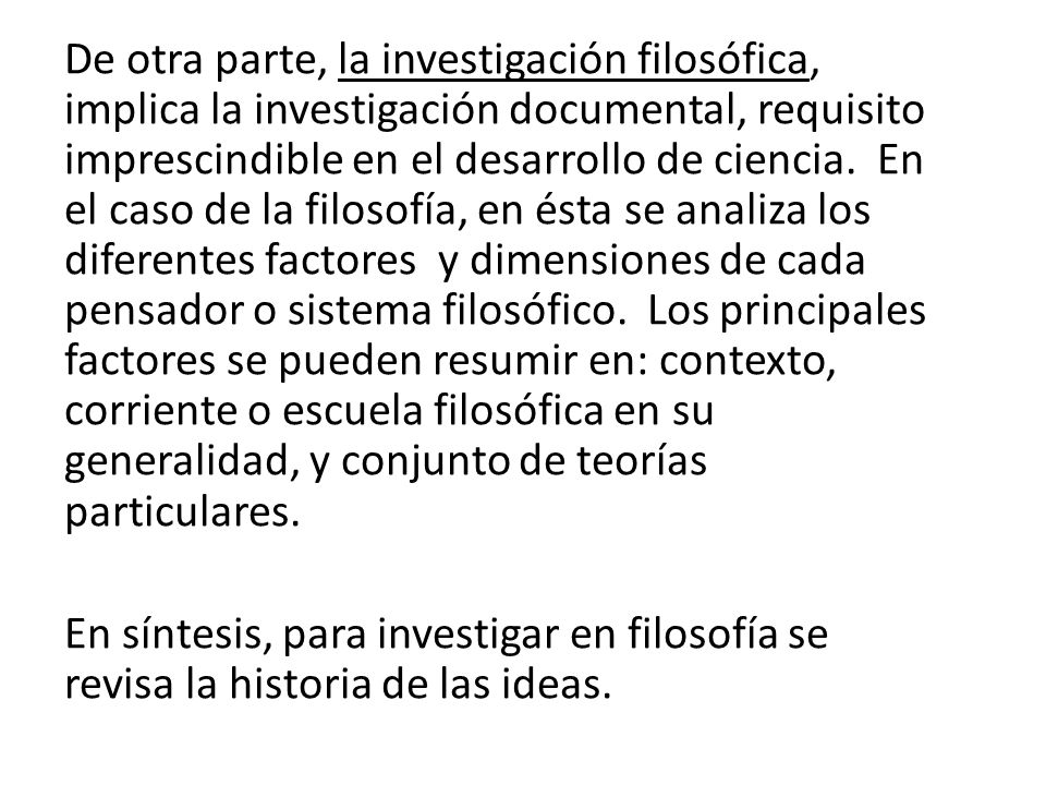 De otra parte, la investigación filosófica, implica la investigación documental, requisito imprescindible en el desarrollo de ciencia. En el caso de la filosofía, en ésta se analiza los diferentes factores y dimensiones de cada pensador o sistema filosófico. Los principales factores se pueden resumir en: contexto, corriente o escuela filosófica en su generalidad, y conjunto de teorías particulares.