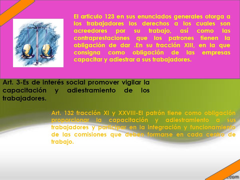 El articulo 123 en sus enunciados generales otorga a los trabajadores los derechos a los cuales son acreedores por su trabajo, así como las contraprestaciones que los patrones tienen la obligación de dar .En su fracción XIII, en la que consigna como obligación de las empresas capacitar y adiestrar a sus trabajadores.