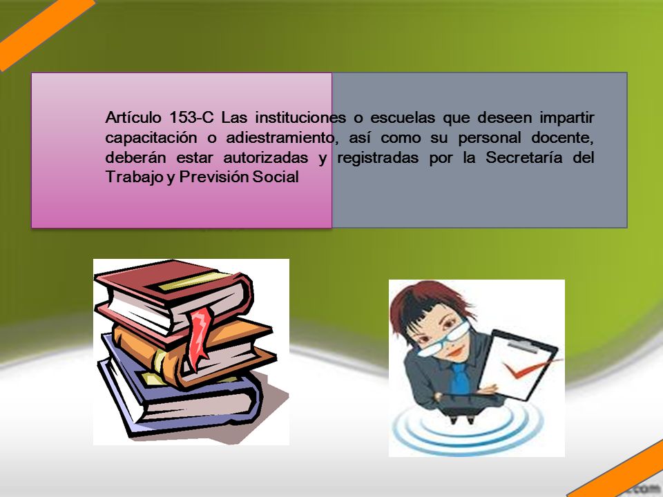 Artículo 153-C Las instituciones o escuelas que deseen impartir capacitación o adiestramiento, así como su personal docente, deberán estar autorizadas y registradas por la Secretaría del Trabajo y Previsión Social
