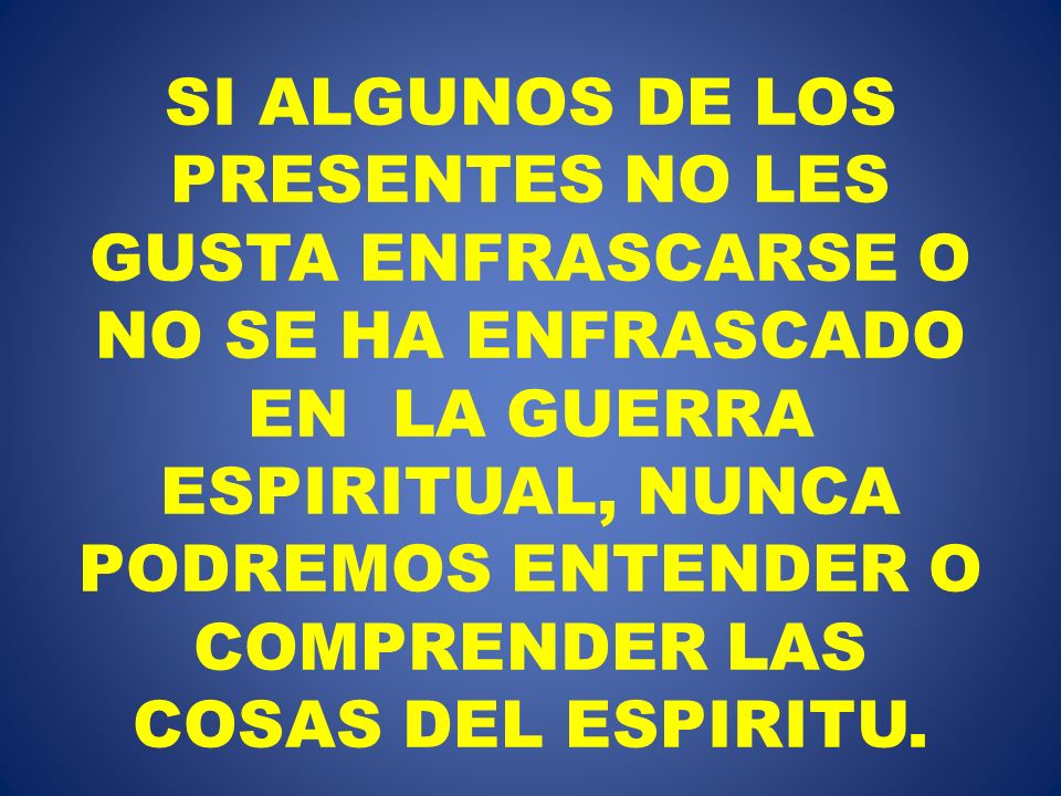 SI ALGUNOS DE LOS PRESENTES NO LES GUSTA ENFRASCARSE O NO SE HA ENFRASCADO EN LA GUERRA ESPIRITUAL, NUNCA PODREMOS ENTENDER O COMPRENDER LAS COSAS DEL ESPIRITU.