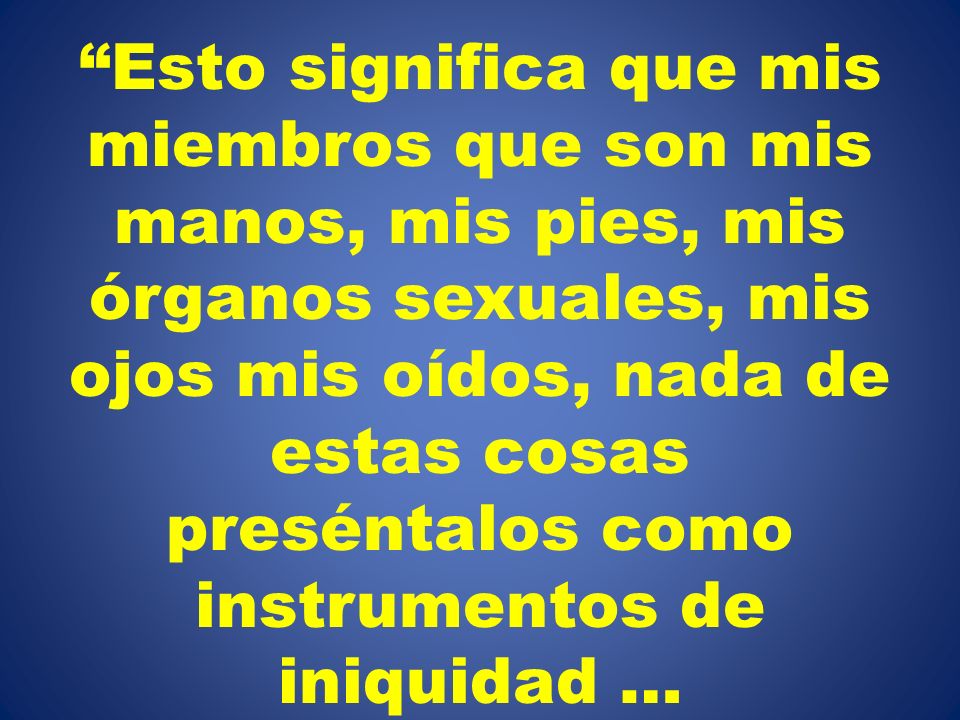 Esto significa que mis miembros que son mis manos, mis pies, mis órganos sexuales, mis ojos mis oídos, nada de estas cosas preséntalos como instrumentos de iniquidad …