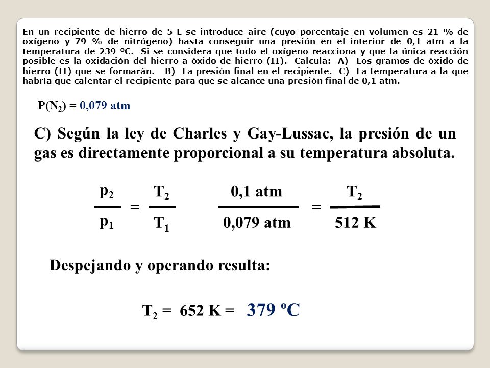 En un recipiente de hierro de 5 L se introduce aire (cuyo porcentaje en volumen es 21 % de oxígeno y 79 % de nitrógeno) hasta conseguir una presión en el interior de 0,1 atm a la temperatura de 239 ºC. Si se considera que todo el oxígeno reacciona y que la única reacción posible es la oxidación del hierro a óxido de hierro (II). Calcula: A) Los gramos de óxido de hierro (II) que se formarán. B) La presión final en el recipiente. C) La temperatura a la que habría que calentar el recipiente para que se alcance una presión final de 0,1 atm.
