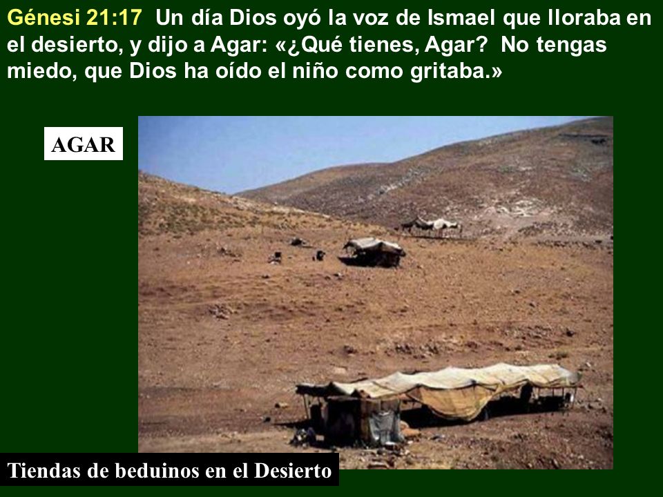 Génesi 21:17 Un día Dios oyó la voz de Ismael que lloraba en el desierto, y dijo a Agar: «¿Qué tienes, Agar No tengas miedo, que Dios ha oído el niño como gritaba.»