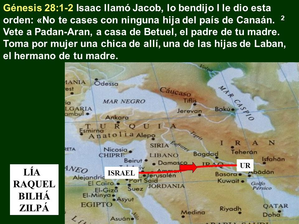 Génesis 28:1-2 Isaac llamó Jacob, lo bendijo l le dio esta orden: «No te cases con ninguna hija del país de Canaán. 2 Vete a Padan-Aran, a casa de Betuel, el padre de tu madre. Toma por mujer una chica de allí, una de las hijas de Laban, el hermano de tu madre.