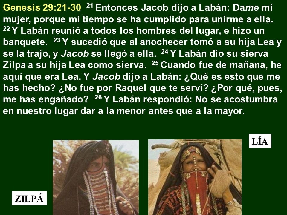 Genesis 29: Entonces Jacob dijo a Labán: Dame mi mujer, porque mi tiempo se ha cumplido para unirme a ella. 22 Y Labán reunió a todos los hombres del lugar, e hizo un banquete. 23 Y sucedió que al anochecer tomó a su hija Lea y se la trajo, y Jacob se llegó a ella. 24 Y Labán dio su sierva Zilpa a su hija Lea como sierva. 25 Cuando fue de mañana, he aquí que era Lea. Y Jacob dijo a Labán: ¿Qué es esto que me has hecho ¿No fue por Raquel que te serví ¿Por qué, pues, me has engañado 26 Y Labán respondió: No se acostumbra en nuestro lugar dar a la menor antes que a la mayor.