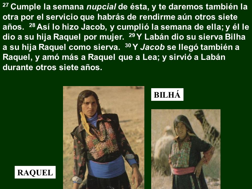 27 Cumple la semana nupcial de ésta, y te daremos también la otra por el servicio que habrás de rendirme aún otros siete años. 28 Así lo hizo Jacob, y cumplió la semana de ella; y él le dio a su hija Raquel por mujer. 29 Y Labán dio su sierva Bilha a su hija Raquel como sierva. 30 Y Jacob se llegó también a Raquel, y amó más a Raquel que a Lea; y sirvió a Labán durante otros siete años.