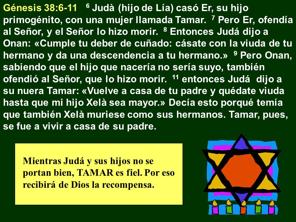 Génesis 38: Judà (hijo de Lía) casó Er, su hijo primogénito, con una mujer llamada Tamar. 7 Pero Er, ofendía al Señor, y el Señor lo hizo morir. 8 Entonces Judá dijo a Onan: «Cumple tu deber de cuñado: cásate con la viuda de tu hermano y da una descendencia a tu hermano.» 9 Pero Onan, sabiendo que el hijo que nacería no sería suyo, también ofendió al Señor, que lo hizo morir. 11 entonces Judá dijo a su nuera Tamar: «Vuelve a casa de tu padre y quédate viuda hasta que mi hijo Xelà sea mayor.» Decía esto porqué temía que también Xelà muriese como sus hermanos. Tamar, pues, se fue a vivir a casa de su padre.