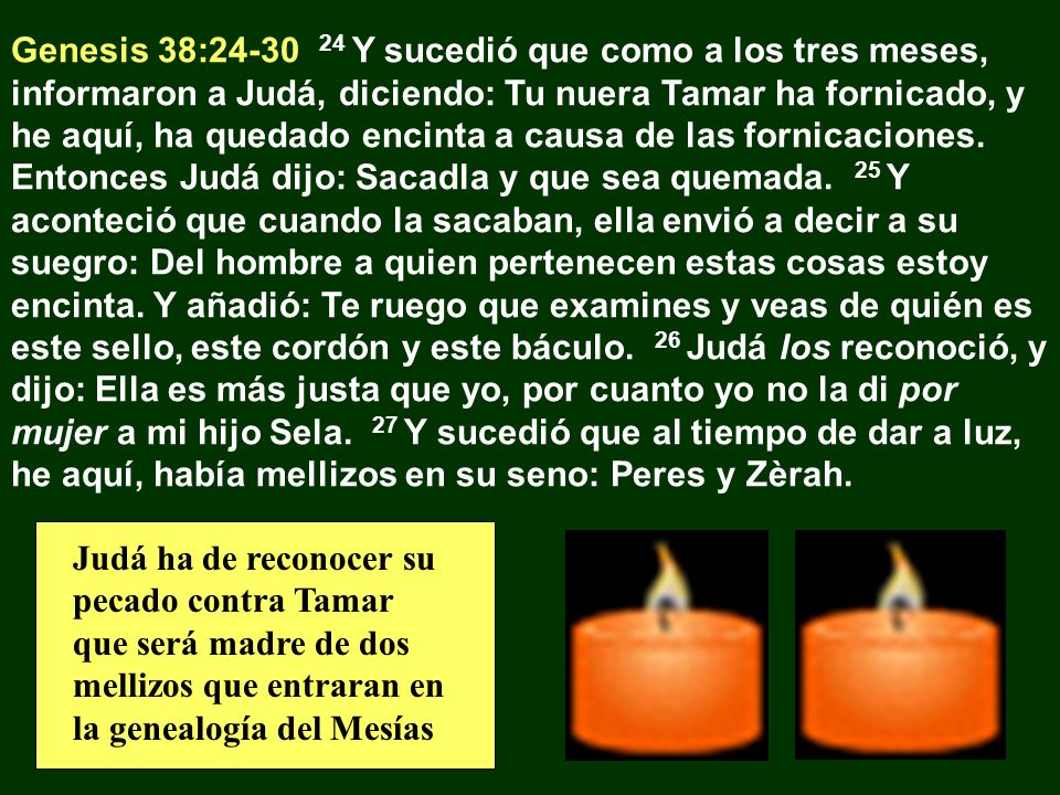 Genesis 38: Y sucedió que como a los tres meses, informaron a Judá, diciendo: Tu nuera Tamar ha fornicado, y he aquí, ha quedado encinta a causa de las fornicaciones. Entonces Judá dijo: Sacadla y que sea quemada. 25 Y aconteció que cuando la sacaban, ella envió a decir a su suegro: Del hombre a quien pertenecen estas cosas estoy encinta. Y añadió: Te ruego que examines y veas de quién es este sello, este cordón y este báculo. 26 Judá los reconoció, y dijo: Ella es más justa que yo, por cuanto yo no la di por mujer a mi hijo Sela. 27 Y sucedió que al tiempo de dar a luz, he aquí, había mellizos en su seno: Peres y Zèrah.