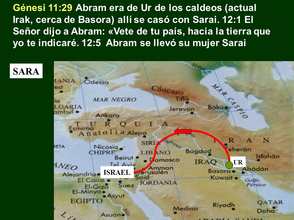 Génesi 11:29 Abram era de Ur de los caldeos (actual Irak, cerca de Basora) allí se casó con Sarai. 12:1 El Señor dijo a Abram: «Vete de tu país, hacia la tierra que yo te indicaré. 12:5 Abram se llevó su mujer Sarai