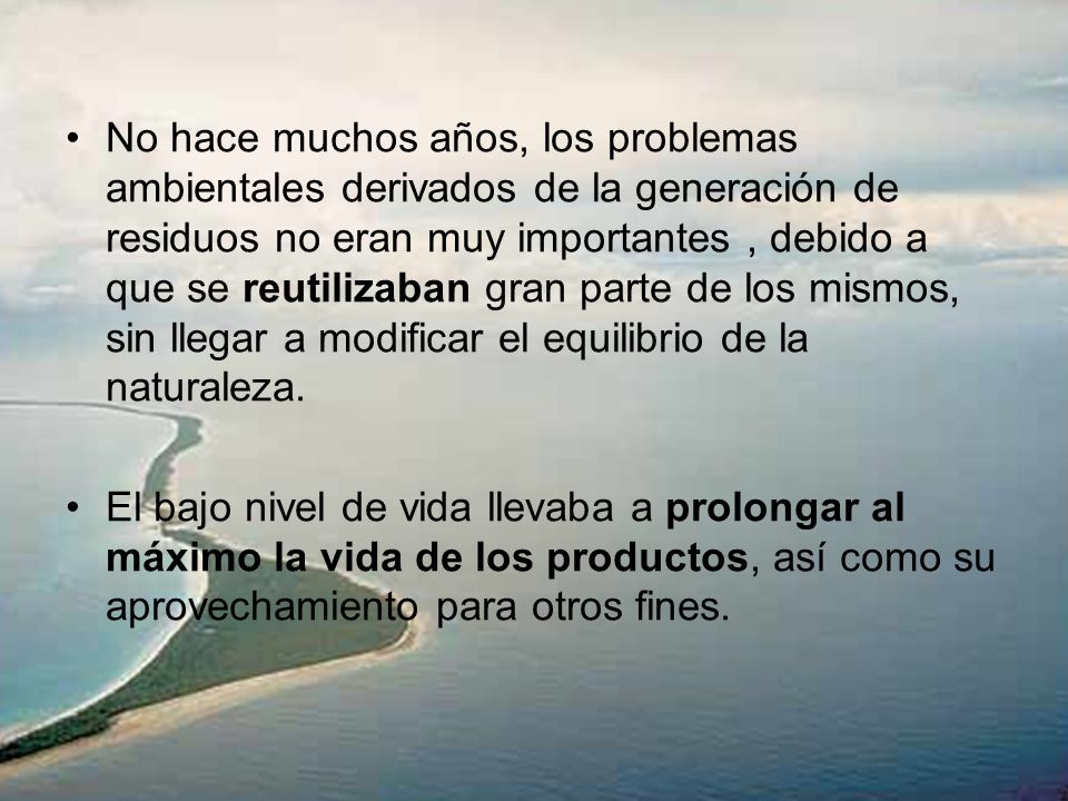 No hace muchos años, los problemas ambientales derivados de la generación de residuos no eran muy importantes , debido a que se reutilizaban gran parte de los mismos, sin llegar a modificar el equilibrio de la naturaleza.
