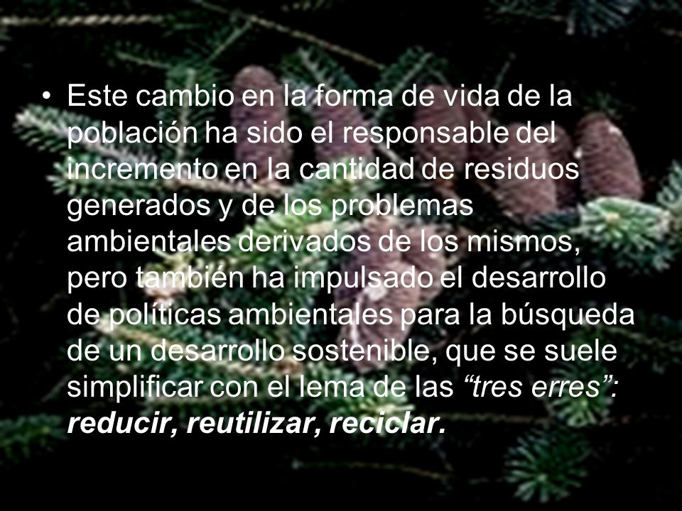 Este cambio en la forma de vida de la población ha sido el responsable del incremento en la cantidad de residuos generados y de los problemas ambientales derivados de los mismos, pero también ha impulsado el desarrollo de políticas ambientales para la búsqueda de un desarrollo sostenible, que se suele simplificar con el lema de las tres erres : reducir, reutilizar, reciclar.