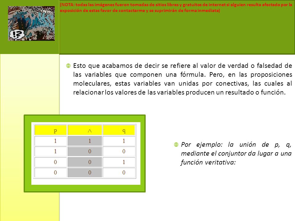 Esto que acabamos de decir se refiere al valor de verdad o falsedad de las variables que componen una fórmula. Pero, en las proposiciones moleculares, estas variables van unidas por conectivas, las cuales al relacionar los valores de las variables producen un resultado o función.