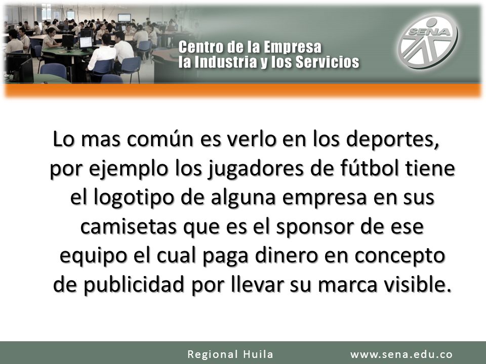 Lo mas común es verlo en los deportes, por ejemplo los jugadores de fútbol tiene el logotipo de alguna empresa en sus camisetas que es el sponsor de ese equipo el cual paga dinero en concepto de publicidad por llevar su marca visible.