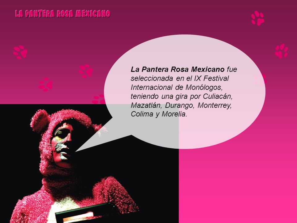 La Pantera Rosa Mexicano fue seleccionada en el IX Festival Internacional de Monólogos, teniendo una gira por Culiacán, Mazatlán, Durango, Monterrey, Colima y Morelia.