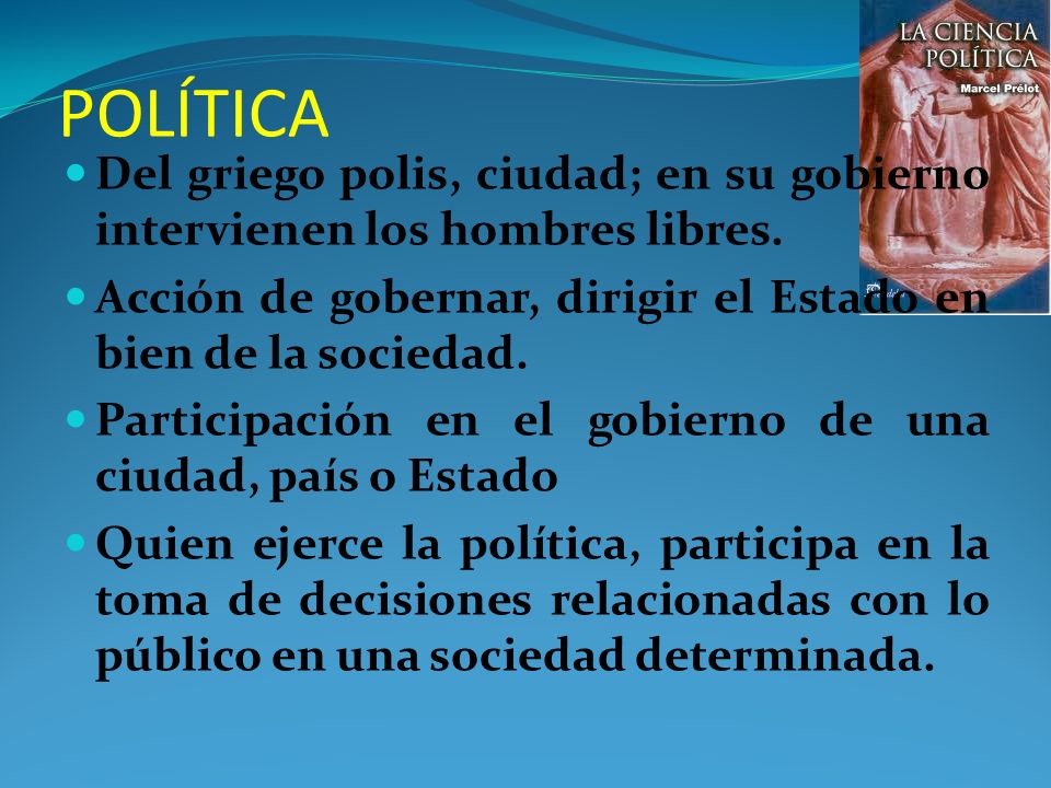POLÍTICA Del griego polis, ciudad; en su gobierno intervienen los hombres libres. Acción de gobernar, dirigir el Estado en bien de la sociedad.